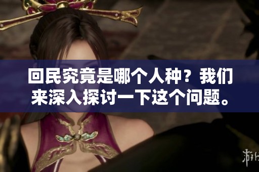 回民究竟是哪个人种？我们来深入探讨一下这个问题。