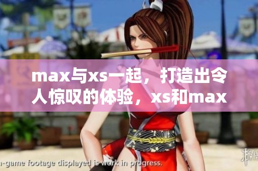 max与xs一起，打造出令人惊叹的体验，xs和max的结合无疑是完美的选择