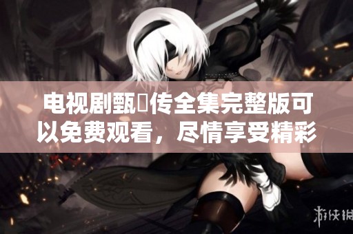 电视剧甄嬛传全集完整版可以免费观看，尽情享受精彩剧情和感人故事