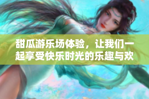 甜瓜游乐场体验，让我们一起享受快乐时光的乐趣与欢笑