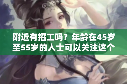 附近有招工吗？年龄在45岁至55岁的人士可以关注这个信息。