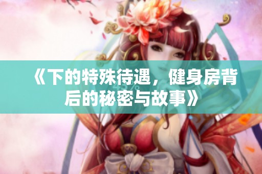 《下的特殊待遇，健身房背后的秘密与故事》