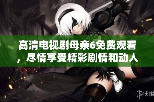 高清电视剧母亲6免费观看，尽情享受精彩剧情和动人故事吧