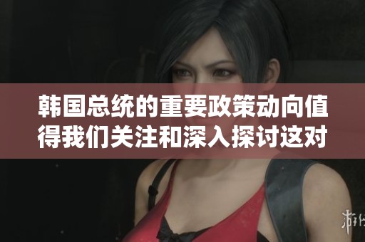 韩国总统的重要政策动向值得我们关注和深入探讨这对国家未来的发展至关重要