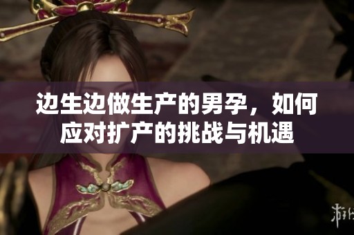 边生边做生产的男孕，如何应对扩产的挑战与机遇