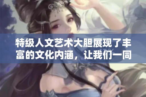 特级人文艺术大胆展现了丰富的文化内涵，让我们一同领略其魅力与深度。