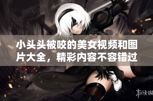 小头头被咬的美女视频和图片大全，精彩内容不容错过！
