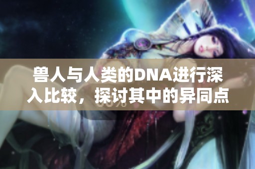 兽人与人类的DNA进行深入比较，探讨其中的异同点与科学意义