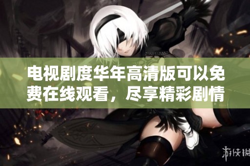 电视剧度华年高清版可以免费在线观看，尽享精彩剧情与感人故事