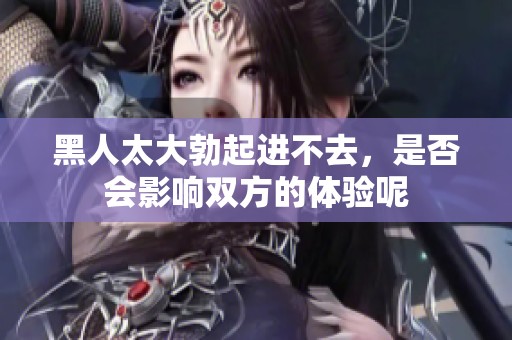 黑人太大勃起进不去，是否会影响双方的体验呢