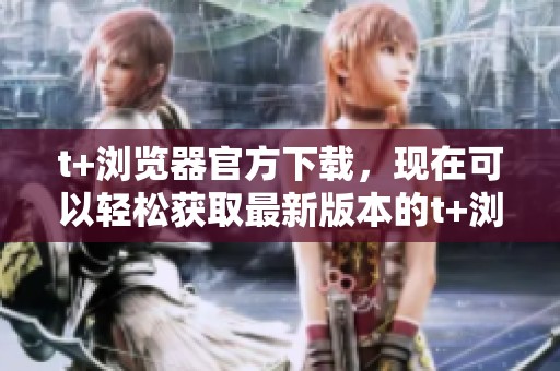t+浏览器官方下载，现在可以轻松获取最新版本的t+浏览器了