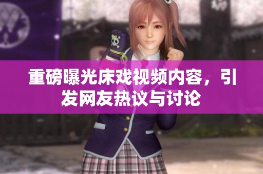 重磅曝光床戏视频内容，引发网友热议与讨论