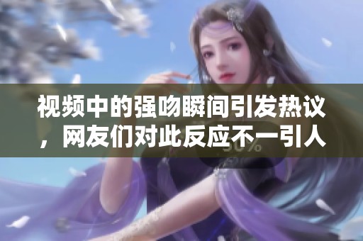 视频中的强吻瞬间引发热议，网友们对此反应不一引人关注