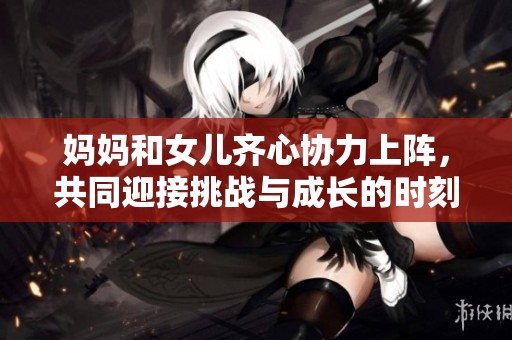 妈妈和女儿齐心协力上阵，共同迎接挑战与成长的时刻