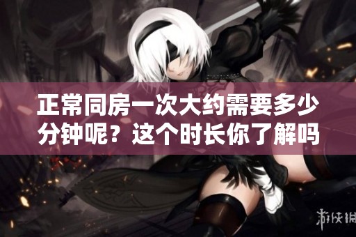 正常同房一次大约需要多少分钟呢？这个时长你了解吗？