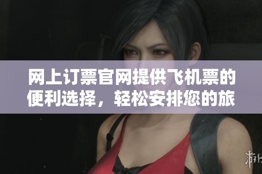网上订票官网提供飞机票的便利选择，轻松安排您的旅行计划