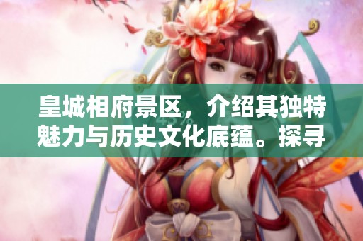 皇城相府景区，介绍其独特魅力与历史文化底蕴。探寻皇城相府，感受景区的丰富内涵。
