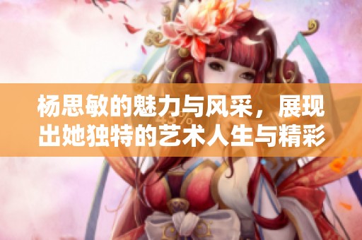 杨思敏的魅力与风采，展现出她独特的艺术人生与精彩故事