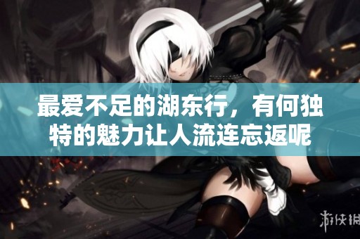 最爱不足的湖东行，有何独特的魅力让人流连忘返呢