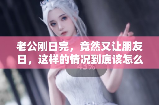 老公刚日完，竟然又让朋友日，这样的情况到底该怎么处理呢