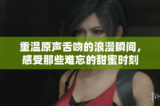 重温原声舌吻的浪漫瞬间，感受那些难忘的甜蜜时刻