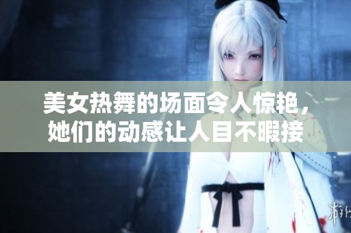 美女热舞的场面令人惊艳，她们的动感让人目不暇接
