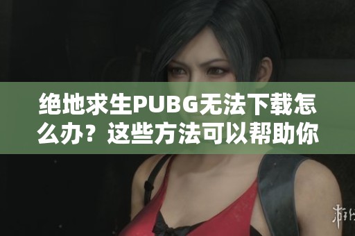 绝地求生PUBG无法下载怎么办？这些方法可以帮助你解决吃鸡下载不了的问题！