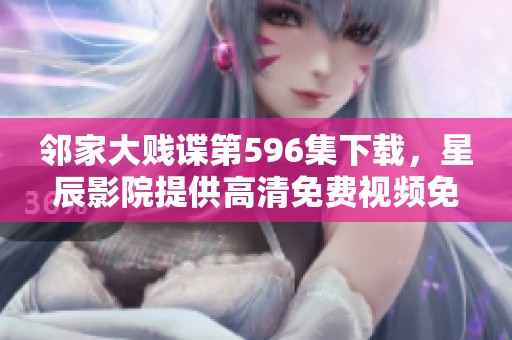 邻家大贱谍第596集下载，星辰影院提供高清免费视频免观看