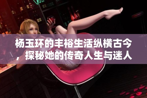 杨玉环的丰裕生活纵横古今，探秘她的传奇人生与迷人故事