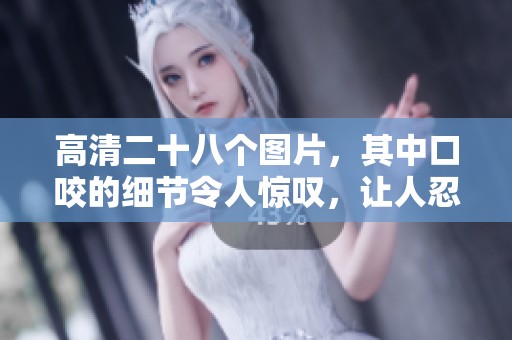 高清二十八个图片，其中口咬的细节令人惊叹，让人忍不住想要仔细欣赏。