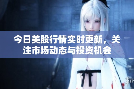 今日美股行情实时更新，关注市场动态与投资机会