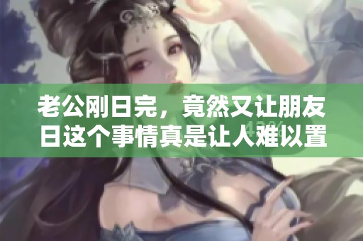 老公刚日完，竟然又让朋友日这个事情真是让人难以置信