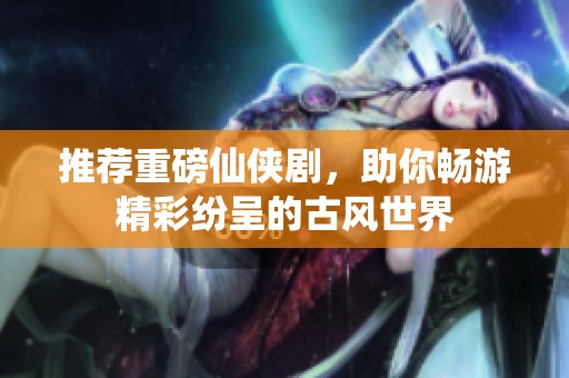 推荐重磅仙侠剧，助你畅游精彩纷呈的古风世界