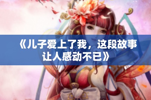 《儿子爱上了我，这段故事让人感动不已》