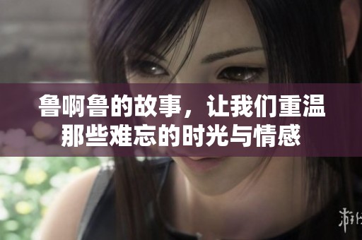 鲁啊鲁的故事，让我们重温那些难忘的时光与情感
