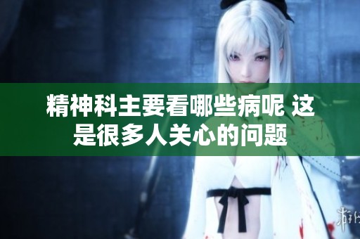 精神科主要看哪些病呢 这是很多人关心的问题
