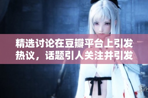 精选讨论在豆瓣平台上引发热议，话题引人关注并引发多方看法