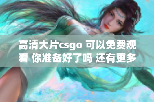 高清大片csgo 可以免费观看 你准备好了吗 还有更多精彩内容等着你