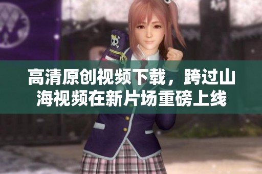 高清原创视频下载，跨过山海视频在新片场重磅上线