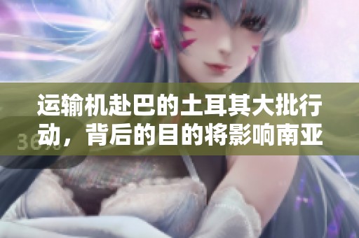 运输机赴巴的土耳其大批行动，背后的目的将影响南亚力量格局
