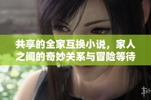 共享的全家互换小说，家人之间的奇妙关系与冒险等待着你