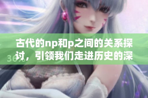 古代的np和p之间的关系探讨，引领我们走进历史的深处