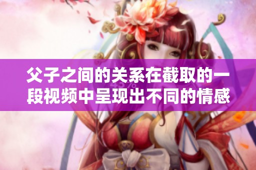 父子之间的关系在截取的一段视频中呈现出不同的情感和故事。