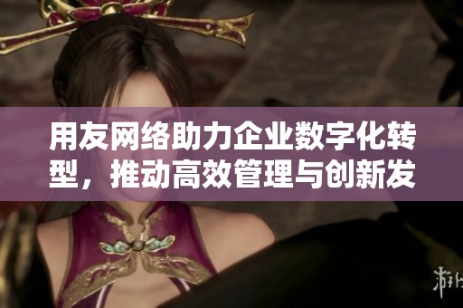 用友网络助力企业数字化转型，推动高效管理与创新发展新阶段