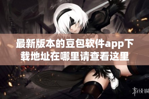 最新版本的豆包软件app下载地址在哪里请查看这里