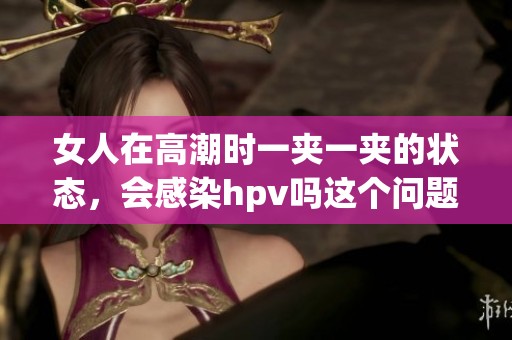 女人在高潮时一夹一夹的状态，会感染hpv吗这个问题值得关注