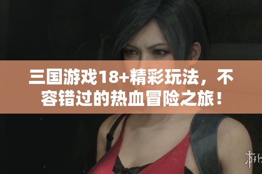 三国游戏18+精彩玩法，不容错过的热血冒险之旅！
