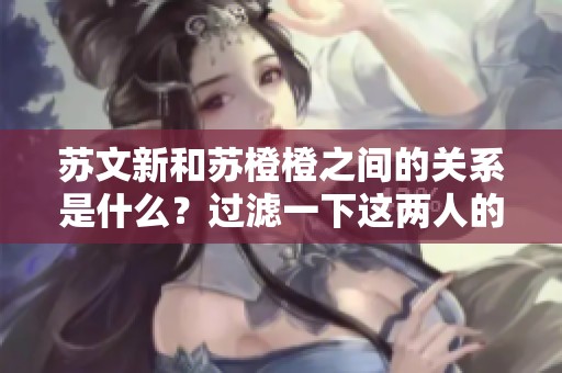 苏文新和苏橙橙之间的关系是什么？过滤一下这两人的内幕揭秘！