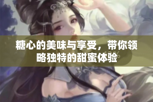 糖心的美味与享受，带你领略独特的甜蜜体验