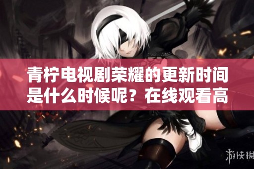 青柠电视剧荣耀的更新时间是什么时候呢？在线观看高清的方式有哪些？